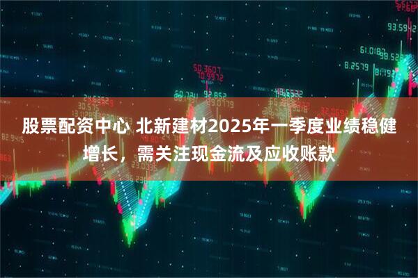 股票配資中心 北新建材2025年一季度業(yè)績(jī)穩(wěn)健增長(zhǎng)，需關(guān)注現(xiàn)金流及應(yīng)收賬款