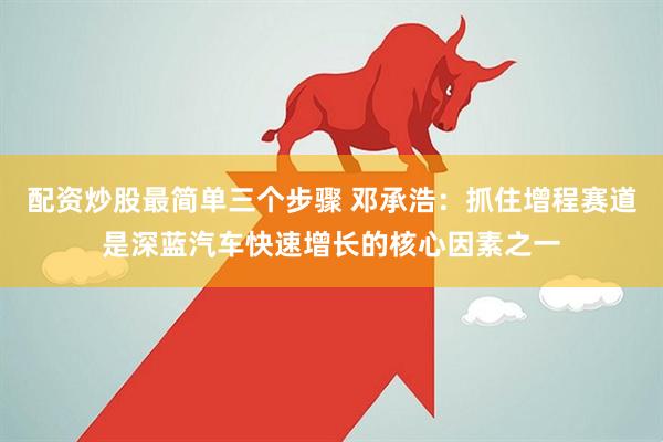 配資炒股最簡(jiǎn)單三個(gè)步驟 鄧承浩：抓住增程賽道是深藍(lán)汽車快速增長的核心因素之一