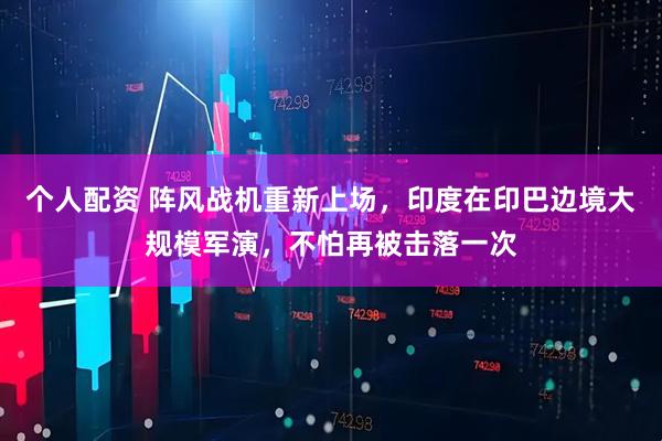 個(gè)人配資 陣風(fēng)戰(zhàn)機(jī)重新上場(chǎng)，印度在印巴邊境大規(guī)模軍演，不怕再被擊落一次