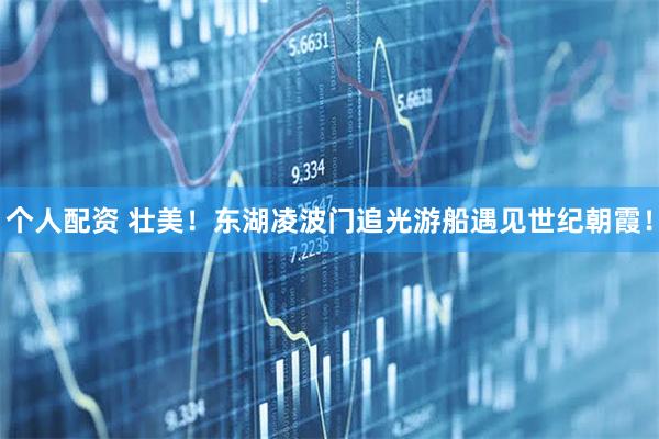 個人配資 壯美！東湖凌波門追光游船遇見世紀(jì)朝霞！