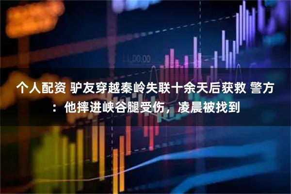 個人配資 驢友穿越秦嶺失聯(lián)十余天后獲救 警方：他摔進(jìn)峽谷腿受傷，凌晨被找到