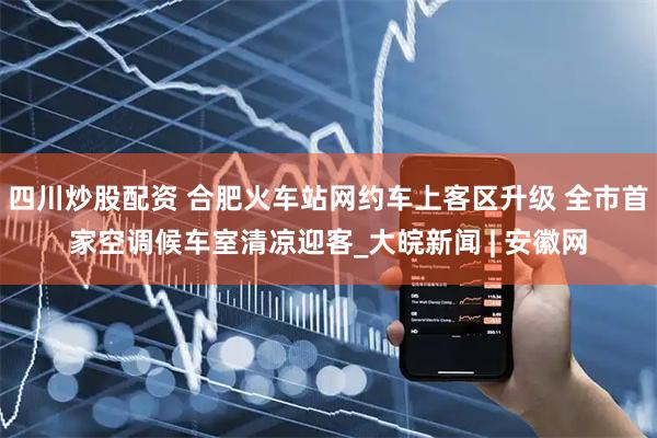 四川炒股配資 合肥火車站網(wǎng)約車上客區(qū)升級 全市首家空調(diào)候車室清涼迎客_大皖新聞 | 安徽網(wǎng)