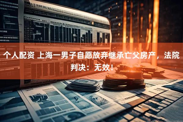 個人配資 上海一男子自愿放棄繼承亡父房產(chǎn)，法院判決：無效！